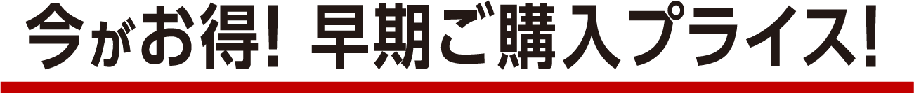 今がお得! 早期ご購入プライス!