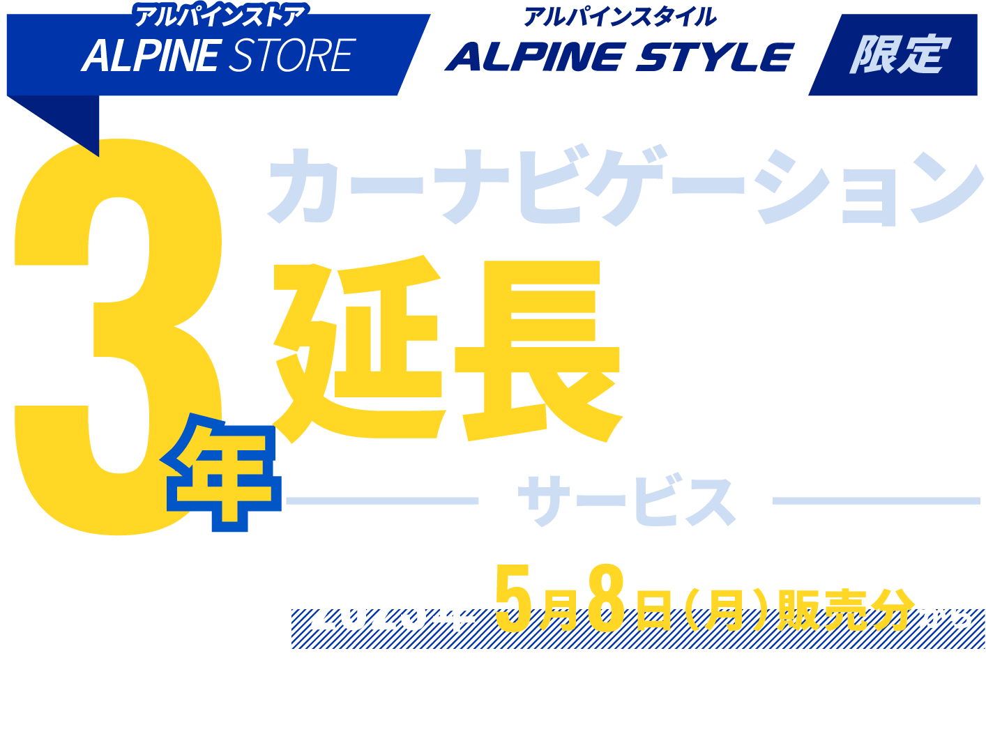 ALPINE STORE / ALPINE STYLE 限定 カーナビゲーション3年延長保証サービス │ サービス開始 2023年5月8日（月）販売分から ※アルパインストアは、5月8日（月）出荷分【4月27日（木）注文分】からが対象となります。※アルパインスタイル店舗は5月6日（土）朝10時以降のご注文分が対象となります。