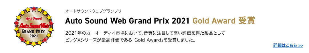オートサウンドウェブグランプリ Auto Sound Web Grand Prix 2021 Gold Award 受賞 2021年のカーオーディオ市場において、音質に注目して高い評価を得た製品として
        ビッグXシリーズが最高評価である「Gold Award」を受賞しました。